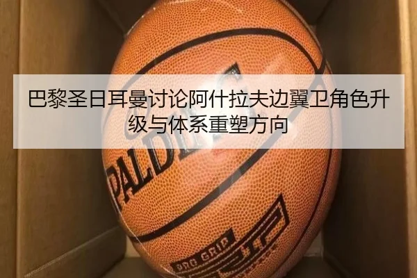 巴黎圣日耳曼讨论阿什拉夫边翼卫角色升级与体系重塑方向