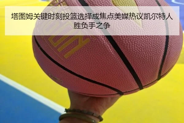 塔图姆关键时刻投篮选择成焦点美媒热议凯尔特人胜负手之争